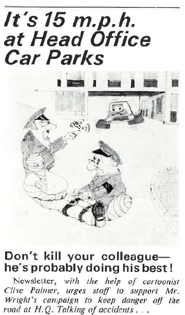 A health and safety cartoon with the headline 'It's 15mph at the head office car parks. Then a cartoon showing a man in a full body cast with police helping him and a car speeding away. Underneath the cartoon reads 'Don't kill your colleague, he's probably doing his best! Newsletter, with the help of Cartoonist Clive Palmer, Urges staff to support Mr.Wrights campaign to keep danger off the road at HQ. Talking of accidents'